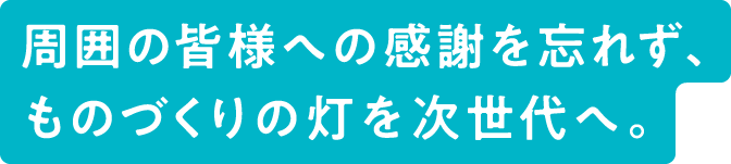 周囲の皆様への感謝を忘れず、ものづくりの灯を次世代へ。
